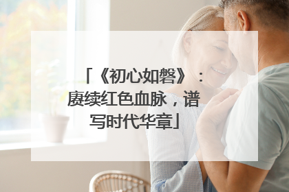 《初心如磐》：赓续红色血脉，谱写时代华章