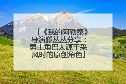 《我的阿勒泰》导演滕丛丛分享：男主角巴太源于采风时的原创角色