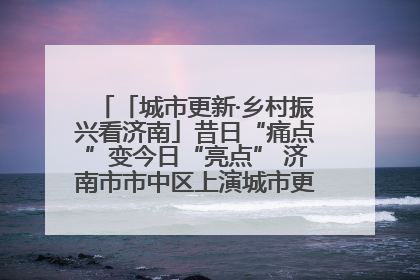 「城市更新·乡村振兴看济南」昔日“痛点”变今日“亮点” 济南市市中区上演城市更新“三部曲”