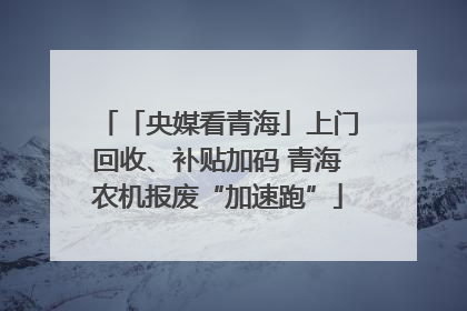 「央媒看青海」上门回收、补贴加码 青海农机报废“加速跑”