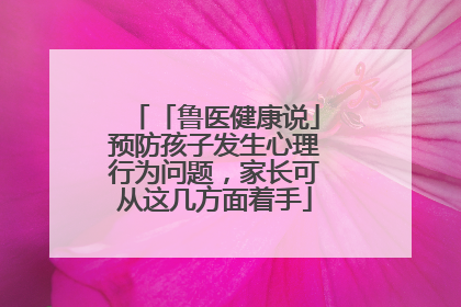 「鲁医健康说」预防孩子发生心理行为问题，家长可从这几方面着手