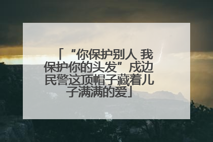 “你保护别人 我保护你的头发”戍边民警这顶帽子藏着儿子满满的爱