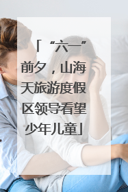“六一”前夕，山海天旅游度假区领导看望少年儿童