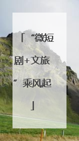 “微短剧+文旅”乘风起