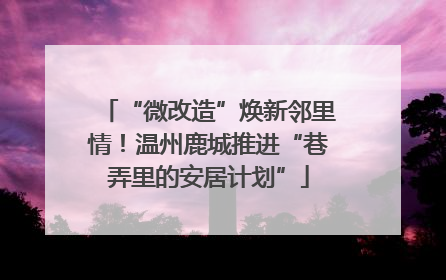 “微改造”焕新邻里情！温州鹿城推进“巷弄里的安居计划”