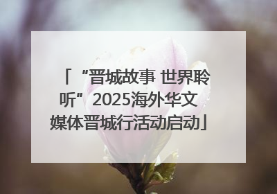 “晋城故事 世界聆听”2025海外华文媒体晋城行活动启动