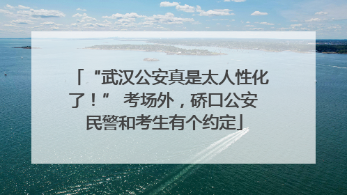 “武汉公安真是太人性化了！” 考场外，硚口公安民警和考生有个约定
