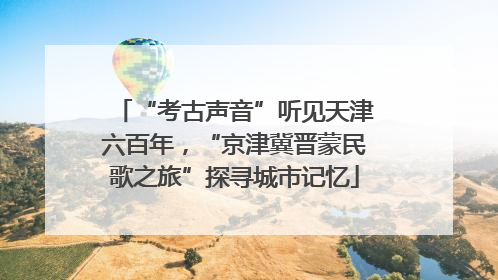 “考古声音”听见天津六百年，“京津冀晋蒙民歌之旅”探寻城市记忆