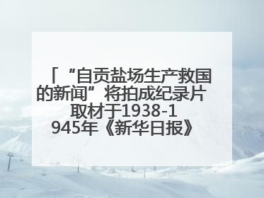 “自贡盐场生产救国的新闻”将拍成纪录片 取材于1938-1945年《新华日报》的连续报道