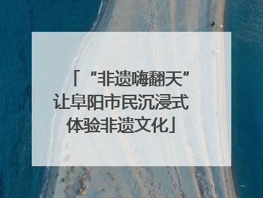 “非遗嗨翻天”让阜阳市民沉浸式体验非遗文化