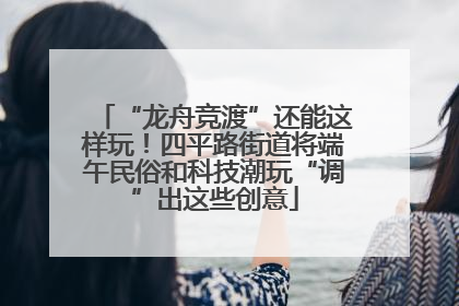 “龙舟竞渡”还能这样玩！四平路街道将端午民俗和科技潮玩“调”出这些创意