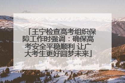 王宁检查高考组织保障工作时强调：确保高考安全平稳顺利 让广大考生更好圆梦未来