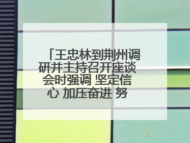 王忠林到荆州调研并主持召开座谈会时强调 坚定信心 加压奋进 努力当好江汉平原高质量发展排头兵