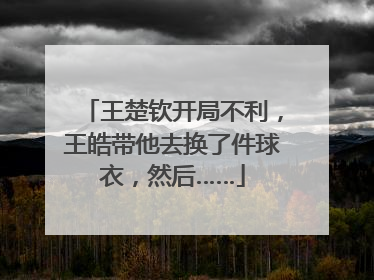 王楚钦开局不利，王皓带他去换了件球衣，然后……