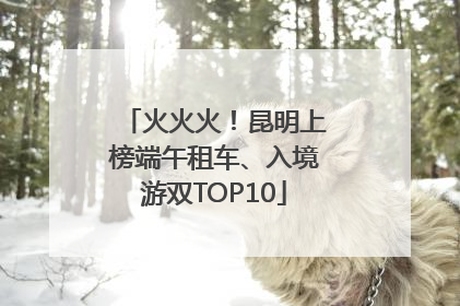 火火火！昆明上榜端午租车、入境游双TOP10