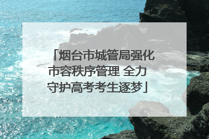 烟台市城管局强化市容秩序管理 全力守护高考考生逐梦