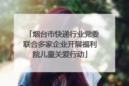 烟台市快递行业党委联合多家企业开展福利院儿童关爱行动