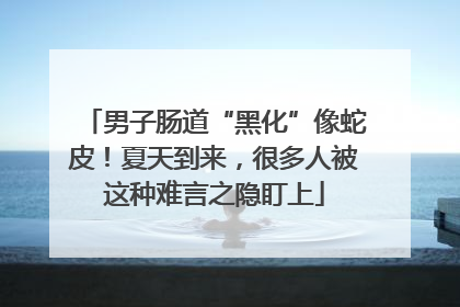 男子肠道“黑化”像蛇皮！夏天到来，很多人被这种难言之隐盯上