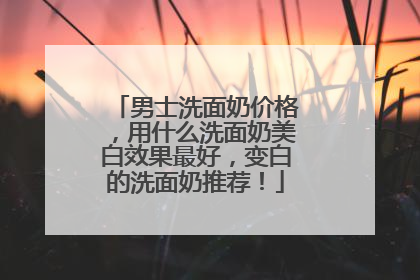 男士洗面奶价格，用什么洗面奶美白效果最好，变白的洗面奶推荐！