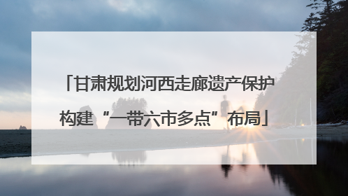 甘肃规划河西走廊遗产保护 构建“一带六市多点”布局