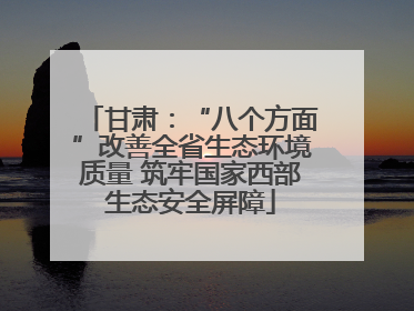 甘肃：“八个方面”改善全省生态环境质量 筑牢国家西部生态安全屏障