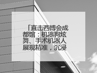 直击西博会成都馆：机器狗炫舞、手术机器人展现精准，沉浸式体验受热捧