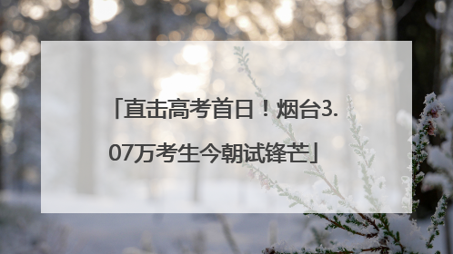 直击高考首日！烟台3.07万考生今朝试锋芒