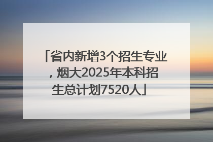 省内新增3个招生专业，烟大2025年本科招生总计划7520人