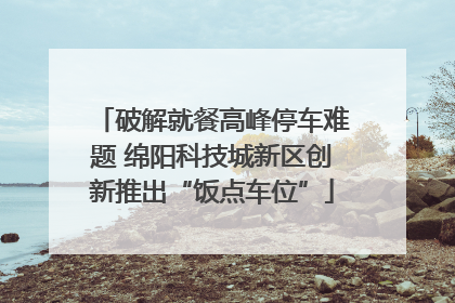 破解就餐高峰停车难题 绵阳科技城新区创新推出“饭点车位”
