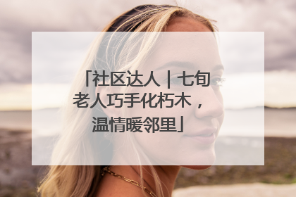 社区达人｜七旬老人巧手化朽木，温情暖邻里