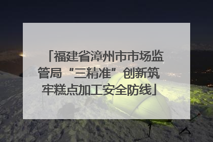 福建省漳州市市场监管局“三精准”创新筑牢糕点加工安全防线