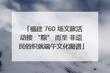 福建 760 场文旅活动接 “粽” 而至 非遗民俗织就端午文化图谱