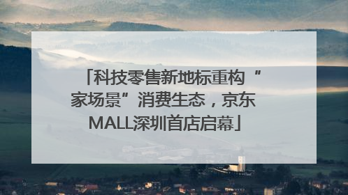 科技零售新地标重构“家场景”消费生态，京东MALL深圳首店启幕