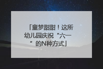 童梦甜甜！这所幼儿园庆祝“六一”的N种方式