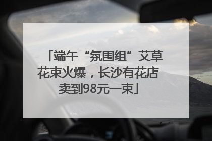 端午“氛围组”艾草花束火爆，长沙有花店卖到98元一束