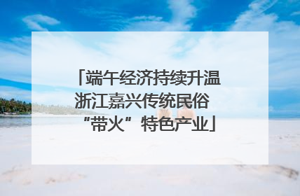 端午经济持续升温 浙江嘉兴传统民俗“带火”特色产业