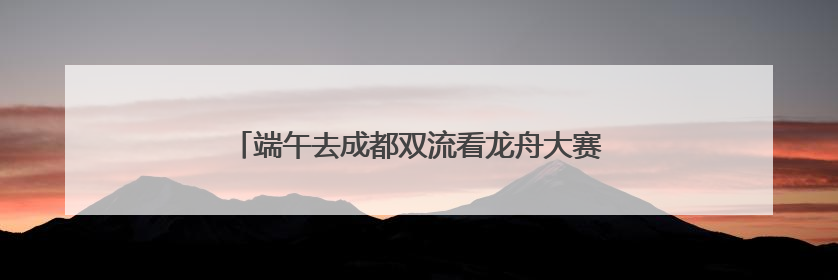 端午去成都双流看龙舟大赛注意！这些道路将临时管制
