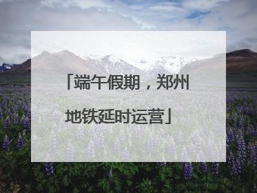 端午假期，郑州地铁延时运营