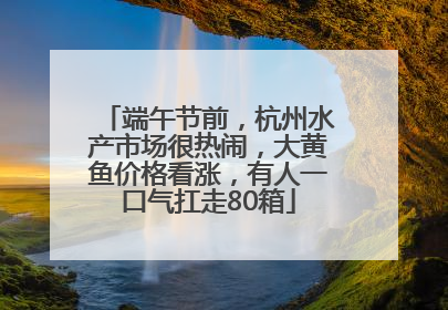 端午节前，杭州水产市场很热闹，大黄鱼价格看涨，有人一口气扛走80箱