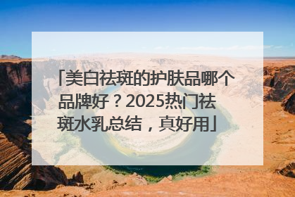 美白祛斑的护肤品哪个品牌好？2025热门祛斑水乳总结，真好用