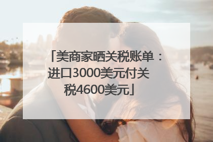 美商家晒关税账单：进口3000美元付关税4600美元