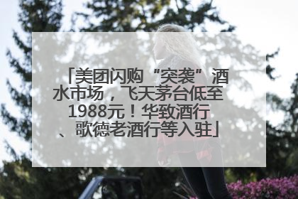 美团闪购“突袭”酒水市场，飞天茅台低至1988元！华致酒行、歌德老酒行等入驻