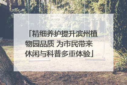 精细养护提升滨州植物园品质 为市民带来休闲与科普多重体验