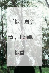 粽叶裹亲情，工地飘粽香