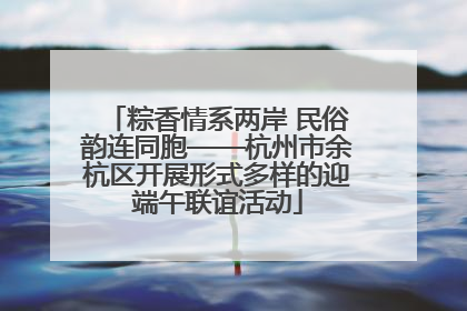 粽香情系两岸 民俗韵连同胞——杭州市余杭区开展形式多样的迎端午联谊活动