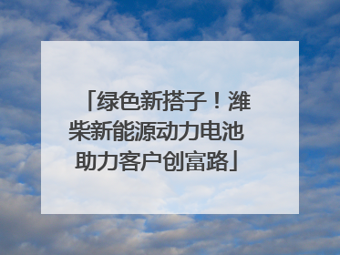绿色新搭子！潍柴新能源动力电池助力客户创富路