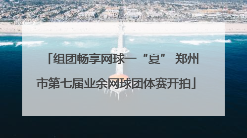 组团畅享网球一“夏” 郑州市第七届业余网球团体赛开拍