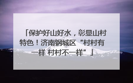 保护好山好水，彰显山村特色！济南钢城区“村村有一样 村村不一样”