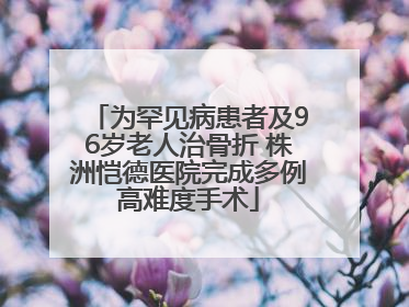 为罕见病患者及96岁老人治骨折 株洲恺德医院完成多例高难度手术