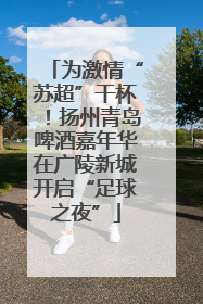 为激情“苏超”干杯！扬州青岛啤酒嘉年华在广陵新城开启“足球之夜”